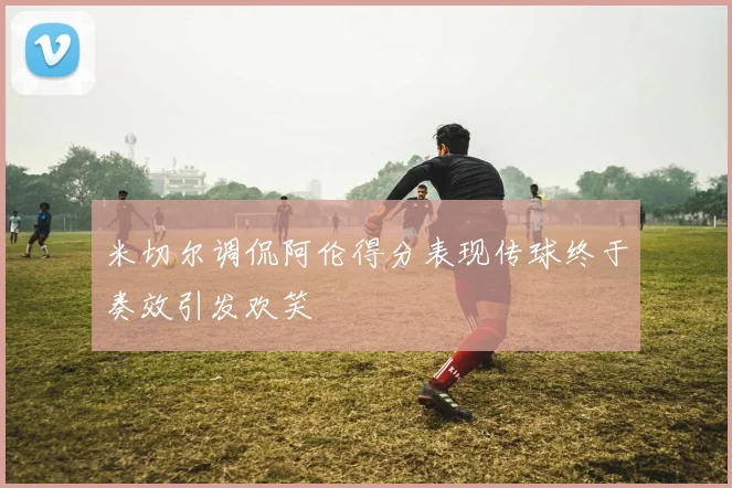 米切尔调侃阿伦得分表现传球终于奏效引发欢笑