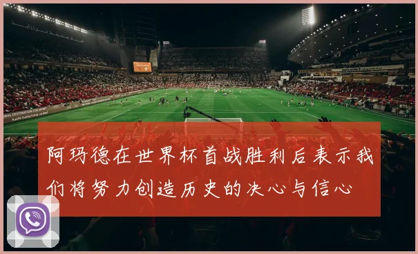阿玛德在世界杯首战胜利后表示我们将努力创造历史的决心与信心