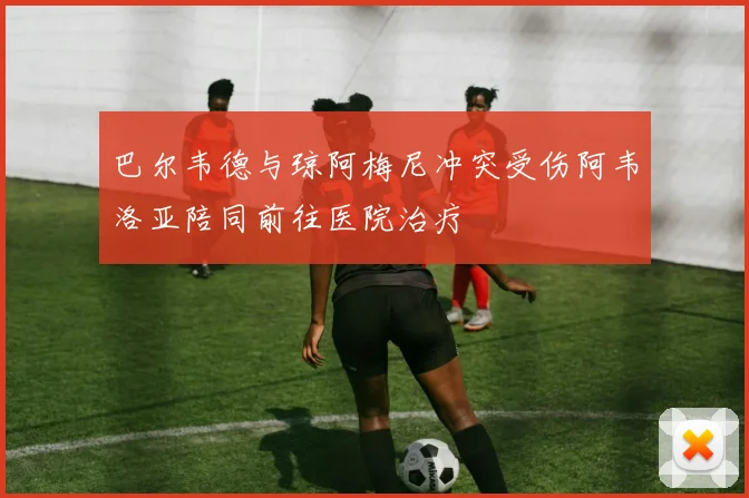 巴尔韦德与琼阿梅尼冲突受伤阿韦洛亚陪同前往医院治疗
