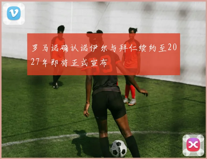罗马诺确认诺伊尔与拜仁续约至2027年即将正式宣布