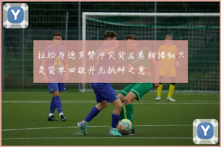 拉松与德罗赞冲突背后真相揭秘只是简单回敬并无挑衅之意