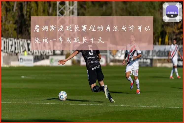 詹姆斯谈延长赛程的看法或许可以先试一年或延长十天