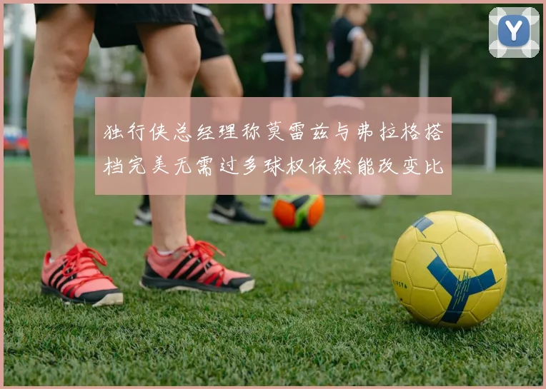 独行侠总经理称莫雷兹与弗拉格搭档完美无需过多球权依然能改变比赛局势