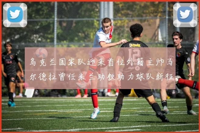 乌克兰国家队迎来首位外籍主帅马尔德拉曾任米兰助教助力球队新征程