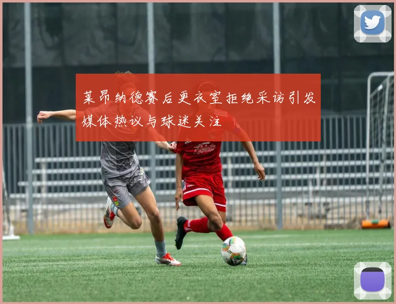 莱昂纳德赛后更衣室拒绝采访引发媒体热议与球迷关注