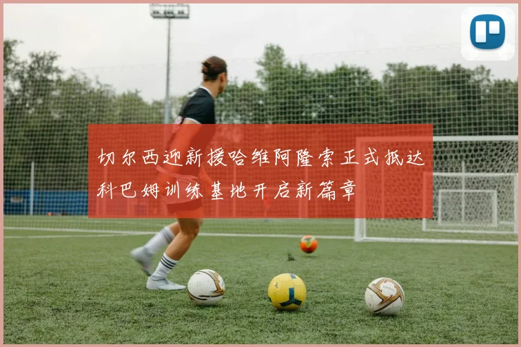 切尔西迎新援哈维阿隆索正式抵达科巴姆训练基地开启新篇章