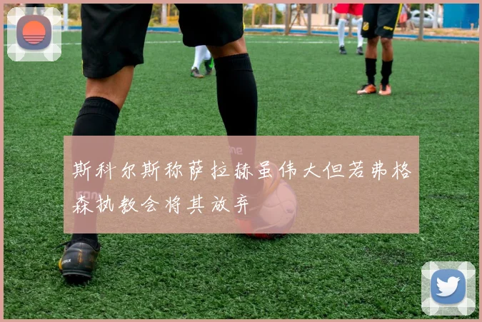 斯科尔斯称萨拉赫虽伟大但若弗格森执教会将其放弃