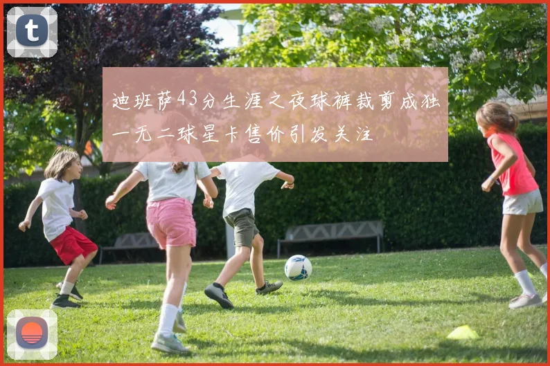 迪班萨43分生涯之夜球裤裁剪成独一无二球星卡售价引发关注