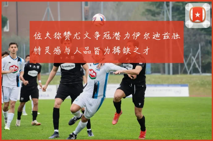 佐夫称赞尤文争冠潜力伊尔迪兹独特灵感与人品皆为稀缺之才