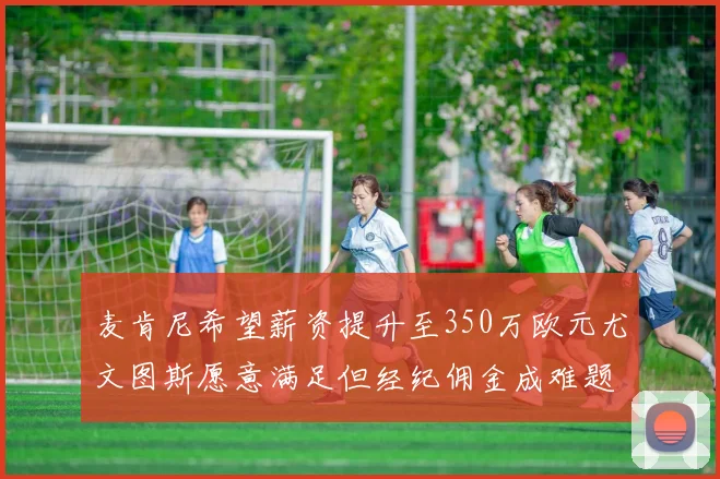 麦肯尼希望薪资提升至350万欧元尤文图斯愿意满足但经纪佣金成难题