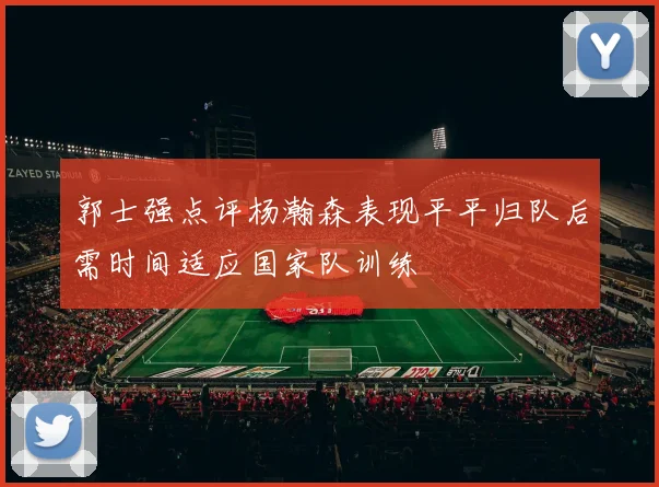 郭士强点评杨瀚森表现平平归队后需时间适应国家队训练