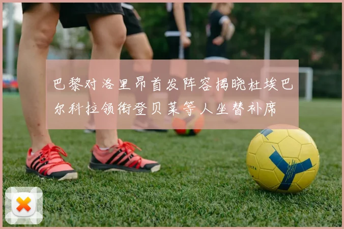 巴黎对洛里昂首发阵容揭晓杜埃巴尔科拉领衔登贝莱等人坐替补席