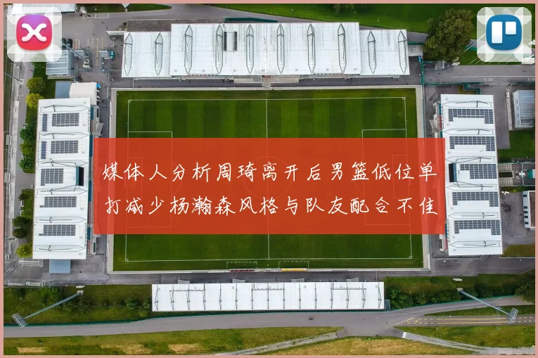 媒体人分析周琦离开后男篮低位单打减少杨瀚森风格与队友配合不佳