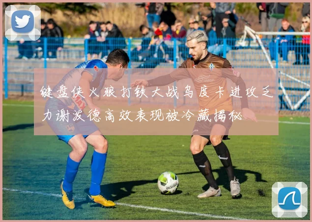 键盘侠火狼打铁大战乌度卡进攻乏力谢泼德高效表现被冷藏揭秘