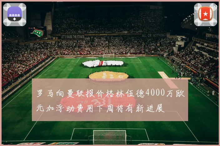 罗马向曼联报价格林伍德4000万欧元加浮动费用下周将有新进展