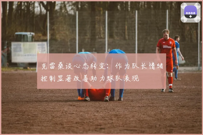 克雷桑谈心态转变：作为队长情绪控制显著改善助力球队表现
