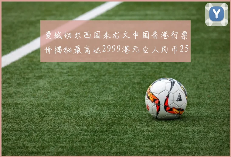 曼城切尔西国米尤文中国香港行票价揭秘最高达2999港元合人民币2598元