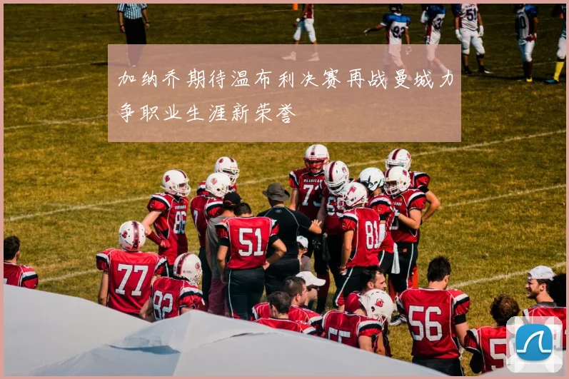 加纳乔期待温布利决赛再战曼城力争职业生涯新荣誉