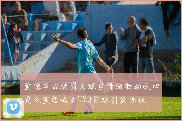 爱德华兹被罚点球后情绪激动返回更衣室怒喊去TMD罚球引发热议