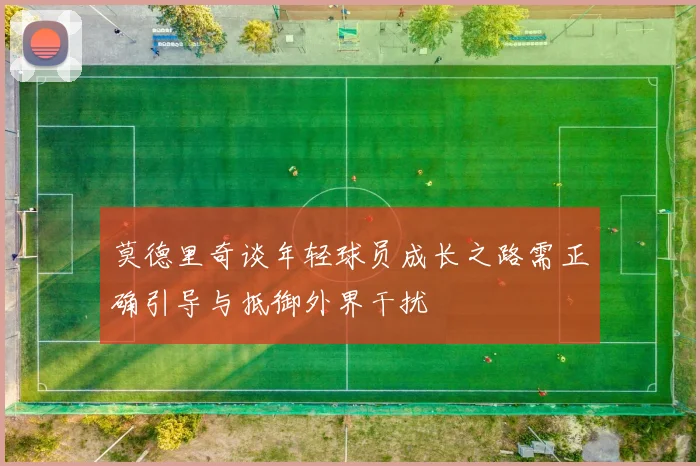 莫德里奇谈年轻球员成长之路需正确引导与抵御外界干扰