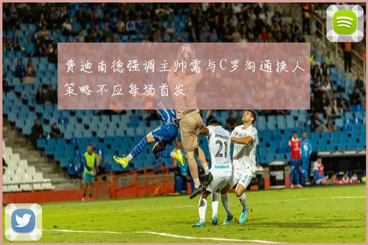 费迪南德强调主帅需与C罗沟通换人策略不应每场首发