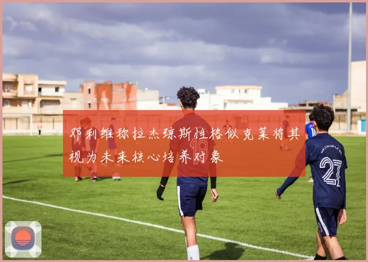 邓利维称拉杰琼斯性格似克莱将其视为未来核心培养对象