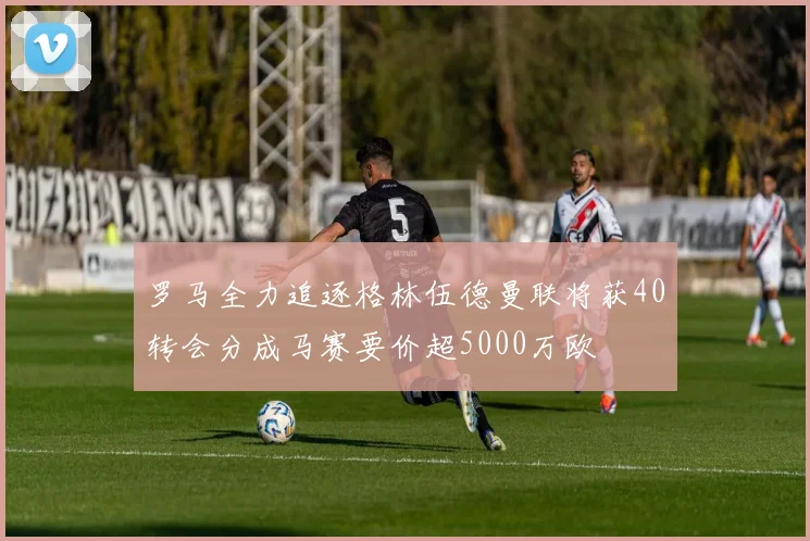 罗马全力追逐格林伍德曼联将获40转会分成马赛要价超5000万欧