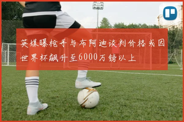 英媒曝枪手与布阿迪谈判价格或因世界杯飙升至6000万镑以上