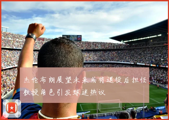 杰伦布朗展望未来或将退役后担任教授角色引发球迷热议