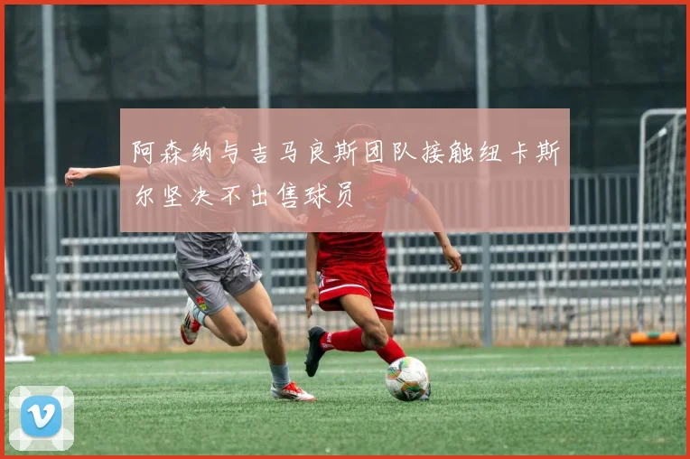阿森纳与吉马良斯团队接触纽卡斯尔坚决不出售球员