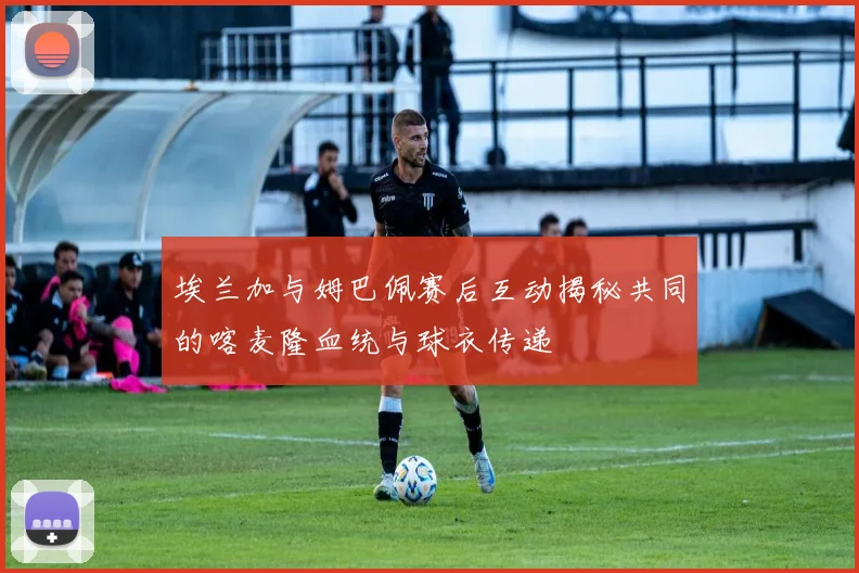 埃兰加与姆巴佩赛后互动揭秘共同的喀麦隆血统与球衣传递