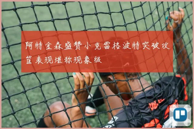 阿特金森盛赞小克雷格波特突破攻筐表现堪称现象级