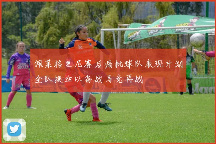 佩莱格里尼赛后痛批球队表现计划全队换血以备战马竞再战