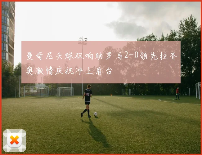 曼奇尼头球双响助罗马2-0领先拉齐奥激情庆祝冲上看台