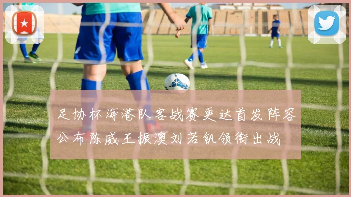 足协杯海港队客战赛更达首发阵容公布陈威王振澳刘若钒领衔出战